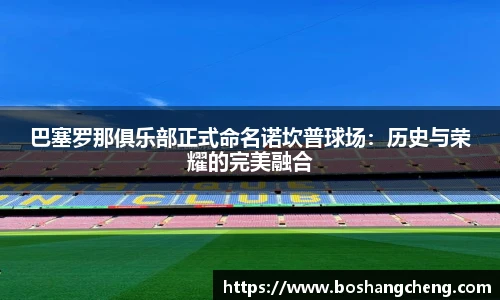 巴塞罗那俱乐部正式命名诺坎普球场：历史与荣耀的完美融合